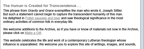 The Human is Created for Transcendence.... This phrase from Gravity and Grave exemplifies the man who wrote it, Joseph Sittler. But such a statement cannot begin to capture the transcendent humanity of this man. He delighted in Polish sausage and beer and saw theological significance in the most ordinary activities of common folk in everyday life. This website celebrates the life and work of a contemporary Lutheran theologian whose influence is unparalleled. We welcome you to explore this site of work, image, and sound.
